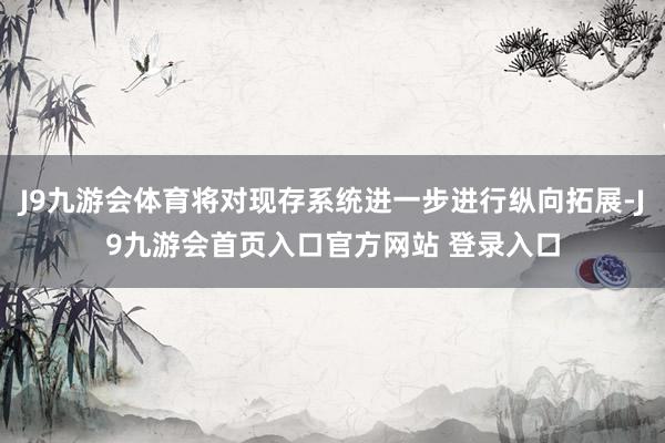 J9九游会体育将对现存系统进一步进行纵向拓展-J9九游会首页入口官方网站 登录入口