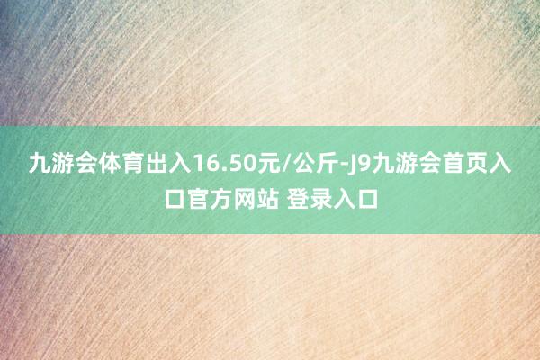 九游会体育出入16.50元/公斤-J9九游会首页入口官方网站 登录入口