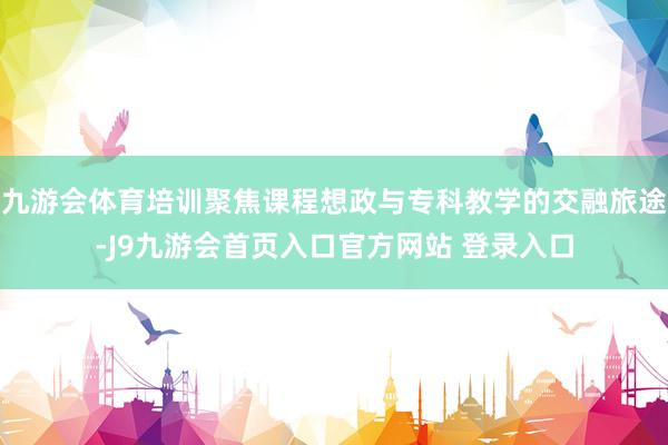 九游会体育培训聚焦课程想政与专科教学的交融旅途-J9九游会首页入口官方网站 登录入口