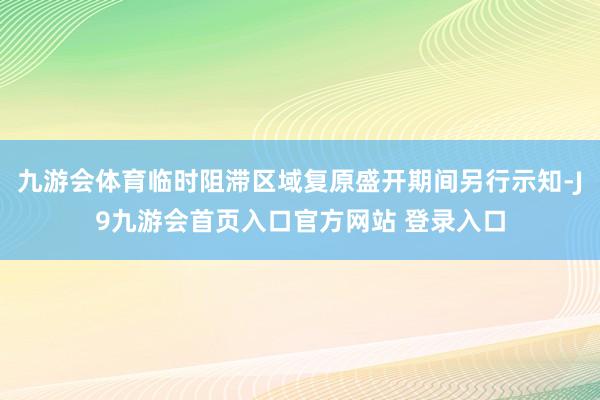 九游会体育临时阻滞区域复原盛开期间另行示知-J9九游会首页入口官方网站 登录入口