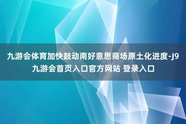 九游会体育加快鼓动南好意思商场原土化进度-J9九游会首页入口官方网站 登录入口