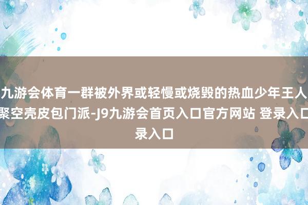 九游会体育一群被外界或轻慢或烧毁的热血少年王人聚空壳皮包门派-J9九游会首页入口官方网站 登录入口
