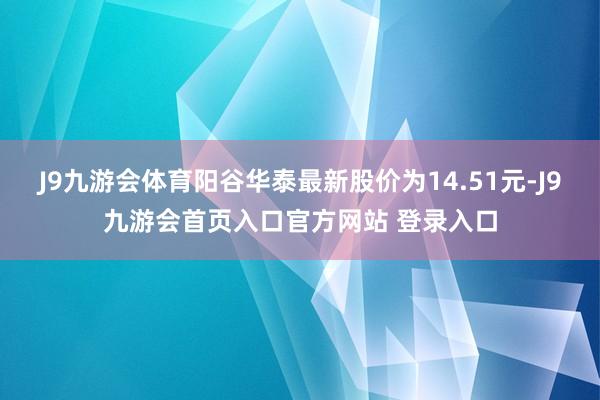 J9九游会体育阳谷华泰最新股价为14.51元-J9九游会首页入口官方网站 登录入口