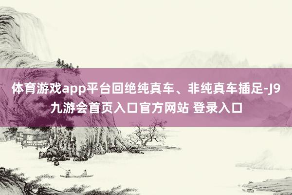 体育游戏app平台回绝纯真车、非纯真车插足-J9九游会首页入口官方网站 登录入口