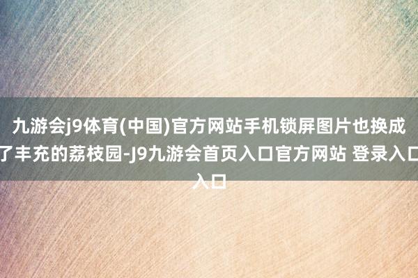 九游会j9体育(中国)官方网站手机锁屏图片也换成了丰充的荔枝园-J9九游会首页入口官方网站 登录入口