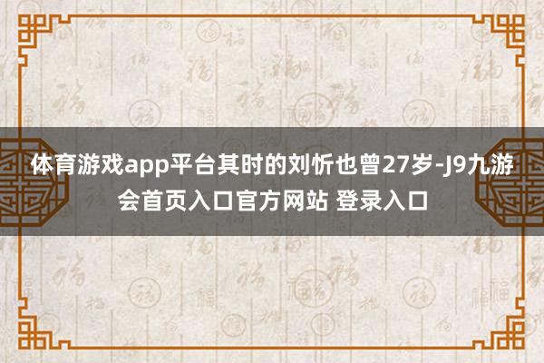 体育游戏app平台其时的刘忻也曾27岁-J9九游会首页入口官方网站 登录入口