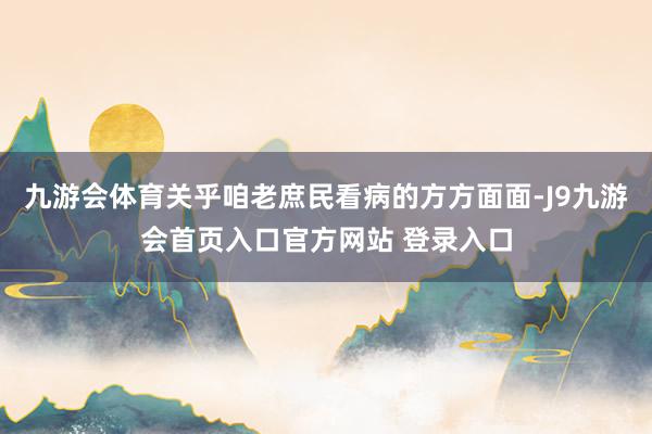 九游会体育关乎咱老庶民看病的方方面面-J9九游会首页入口官方网站 登录入口