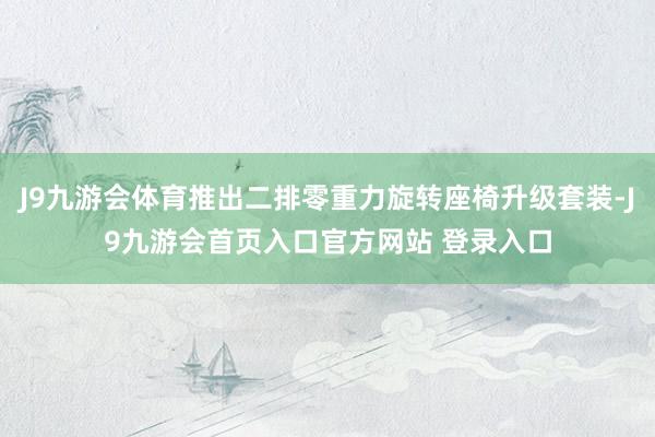 J9九游会体育推出二排零重力旋转座椅升级套装-J9九游会首页入口官方网站 登录入口
