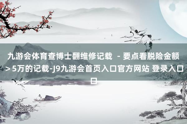 九游会体育查博士翻维修记载  - 要点看脱险金额＞5万的记载-J9九游会首页入口官方网站 登录入口