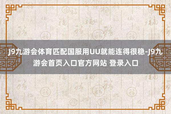 J9九游会体育匹配国服用UU就能连得很稳-J9九游会首页入口官方网站 登录入口