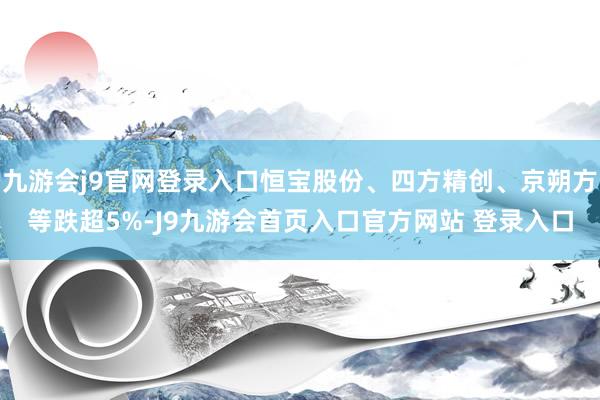 九游会j9官网登录入口恒宝股份、四方精创、京朔方等跌超5%-J9九游会首页入口官方网站 登录入口