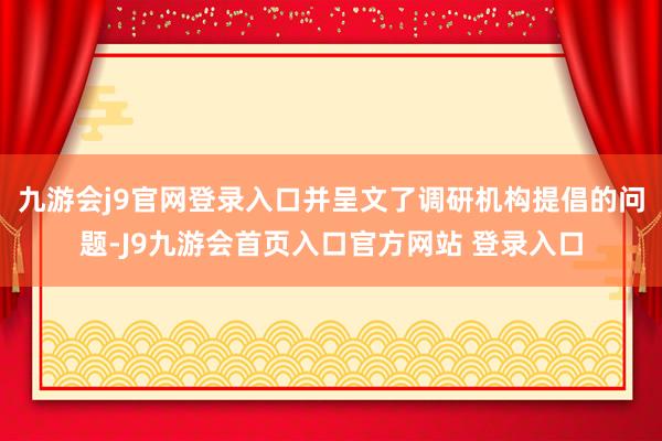 九游会j9官网登录入口并呈文了调研机构提倡的问题-J9九游会首页入口官方网站 登录入口