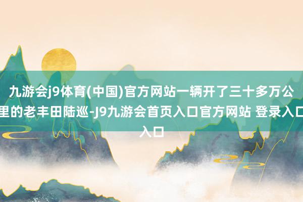 九游会j9体育(中国)官方网站一辆开了三十多万公里的老丰田陆巡-J9九游会首页入口官方网站 登录入口
