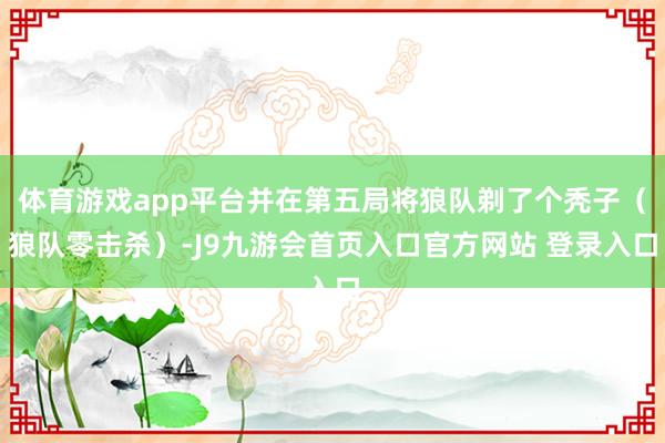 体育游戏app平台并在第五局将狼队剃了个秃子（狼队零击杀）-J9九游会首页入口官方网站 登录入口