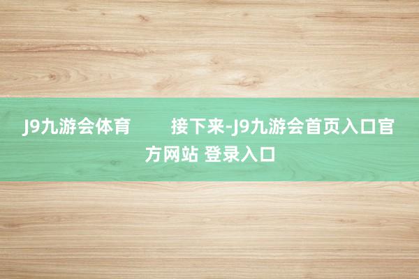 J9九游会体育        接下来-J9九游会首页入口官方网站 登录入口