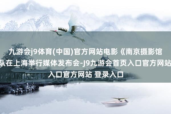九游会j9体育(中国)官方网站电影《南京摄影馆》主创团队在上海举行媒体发布会-J9九游会首页入口官方网站 登录入口