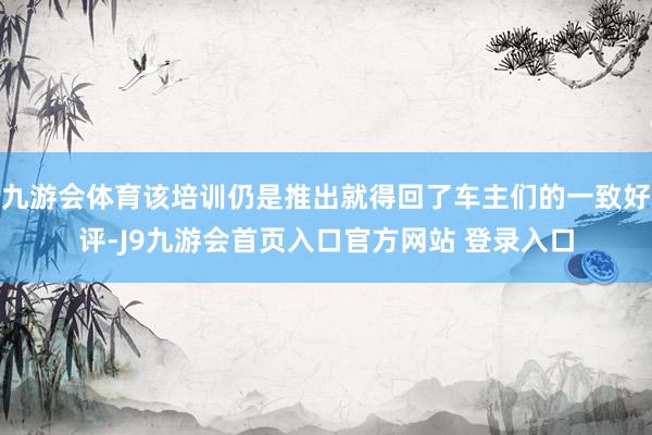 九游会体育该培训仍是推出就得回了车主们的一致好评-J9九游会首页入口官方网站 登录入口