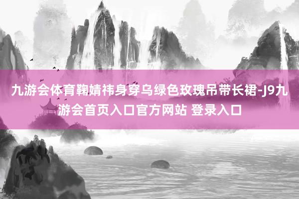九游会体育鞠婧祎身穿乌绿色玫瑰吊带长裙-J9九游会首页入口官方网站 登录入口