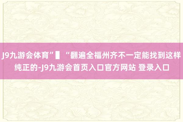 J9九游会体育”▌“翻遍全福州齐不一定能找到这样纯正的-J9九游会首页入口官方网站 登录入口