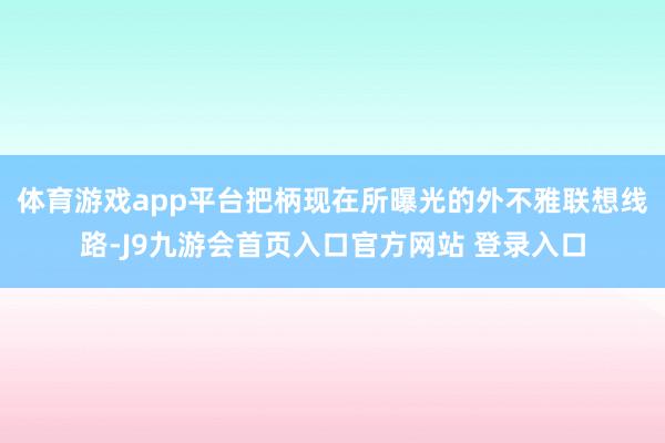 体育游戏app平台把柄现在所曝光的外不雅联想线路-J9九游会首页入口官方网站 登录入口
