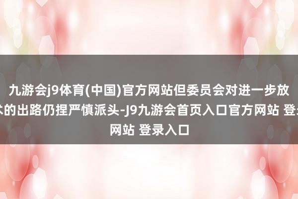 九游会j9体育(中国)官方网站但委员会对进一步放宽战术的出路仍捏严慎派头-J9九游会首页入口官方网站 登录入口