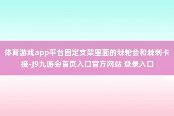 体育游戏app平台固定支架里面的棘轮会和棘刺卡接-J9九游会首页入口官方网站 登录入口