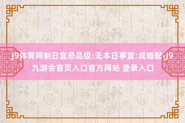 J9体育网制日宜忌品级:无本日事宜:成婚配-J9九游会首页入口官方网站 登录入口