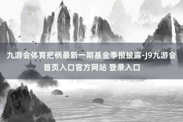 九游会体育把柄最新一期基金季报披露-J9九游会首页入口官方网站 登录入口