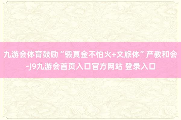 九游会体育鼓励“锻真金不怕火+文旅体”产教和会-J9九游会首页入口官方网站 登录入口