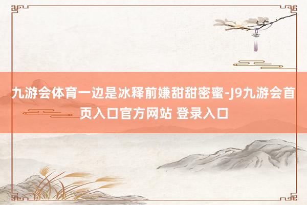 九游会体育一边是冰释前嫌甜甜密蜜-J9九游会首页入口官方网站 登录入口