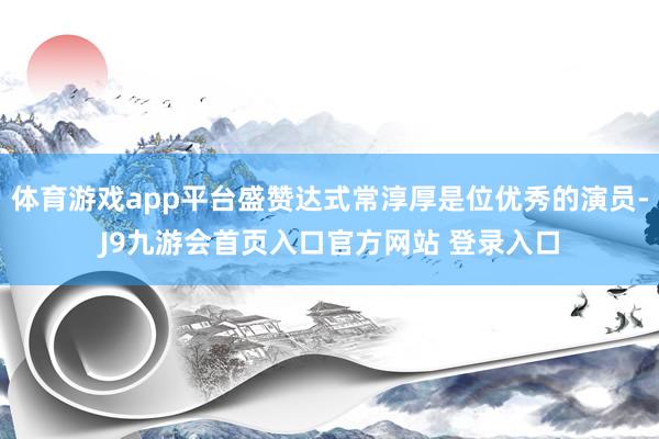 体育游戏app平台盛赞达式常淳厚是位优秀的演员-J9九游会首页入口官方网站 登录入口