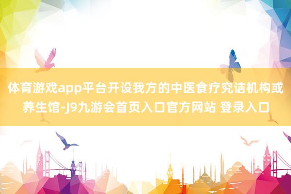 体育游戏app平台开设我方的中医食疗究诘机构或养生馆-J9九游会首页入口官方网站 登录入口