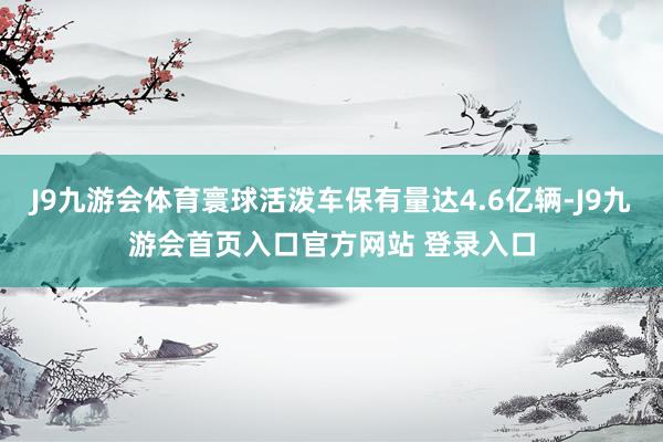 J9九游会体育寰球活泼车保有量达4.6亿辆-J9九游会首页入口官方网站 登录入口