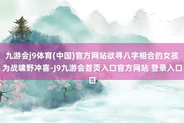 九游会j9体育(中国)官方网站欲寻八字相合的女孩为战啸野冲喜-J9九游会首页入口官方网站 登录入口
