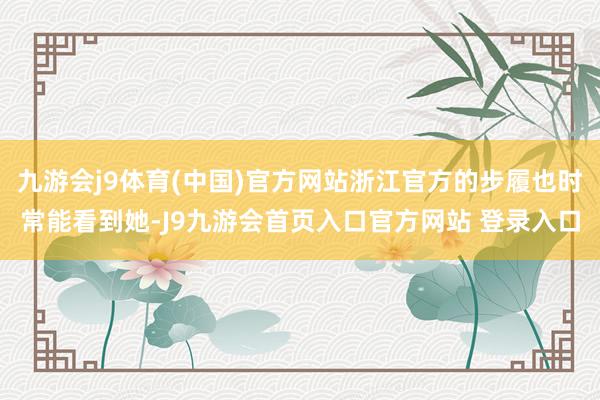 九游会j9体育(中国)官方网站浙江官方的步履也时常能看到她-J9九游会首页入口官方网站 登录入口