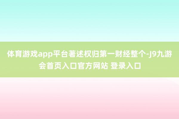 体育游戏app平台著述权归第一财经整个-J9九游会首页入口官方网站 登录入口