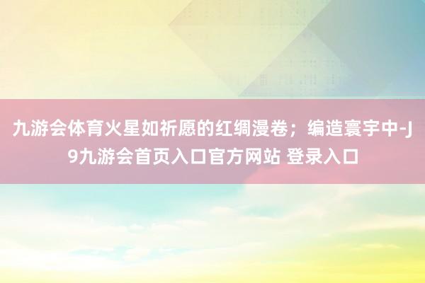 九游会体育火星如祈愿的红绸漫卷；编造寰宇中-J9九游会首页入口官方网站 登录入口