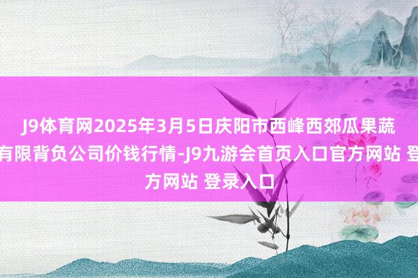 J9体育网2025年3月5日庆阳市西峰西郊瓜果蔬菜批发有限背负公司价钱行情-J9九游会首页入口官方网站 登录入口