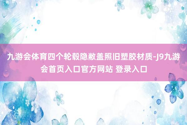 九游会体育四个轮毂隐敝盖照旧塑胶材质-J9九游会首页入口官方网站 登录入口