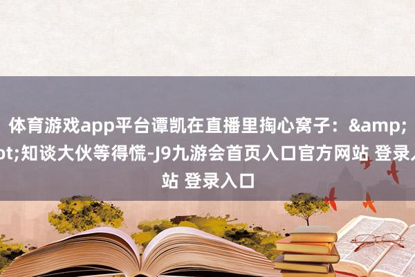 体育游戏app平台谭凯在直播里掏心窝子：&quot;知谈大伙等得慌-J9九游会首页入口官方网站 登录入口