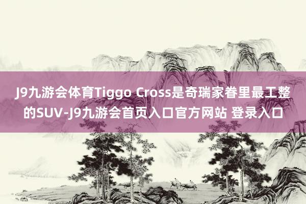 J9九游会体育Tiggo Cross是奇瑞家眷里最工整的SUV-J9九游会首页入口官方网站 登录入口