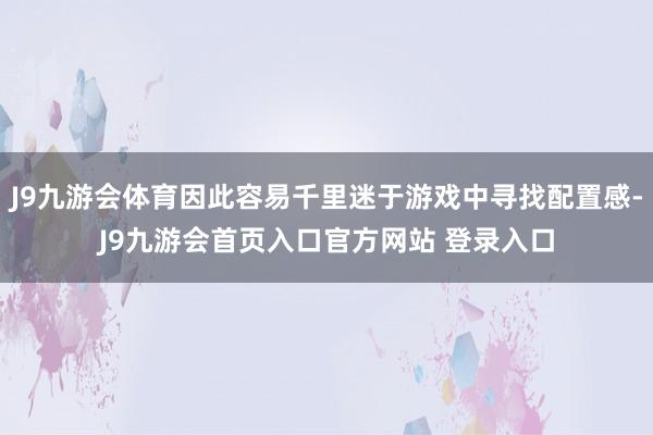 J9九游会体育因此容易千里迷于游戏中寻找配置感-J9九游会首页入口官方网站 登录入口