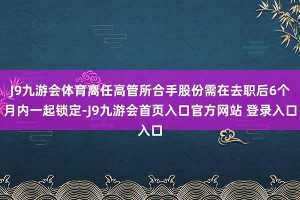 J9九游会体育离任高管所合手股份需在去职后6个月内一起锁定-J9九游会首页入口官方网站 登录入口