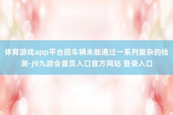 体育游戏app平台因车辆未能通过一系列复杂的检测-J9九游会首页入口官方网站 登录入口