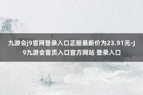 九游会j9官网登录入口正股最新价为23.91元-J9九游会首页入口官方网站 登录入口
