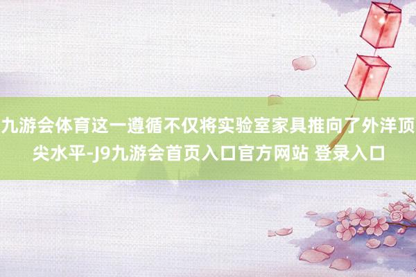 九游会体育这一遵循不仅将实验室家具推向了外洋顶尖水平-J9九游会首页入口官方网站 登录入口