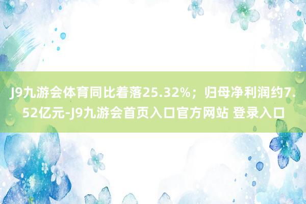 J9九游会体育同比着落25.32%；归母净利润约7.52亿元-J9九游会首页入口官方网站 登录入口