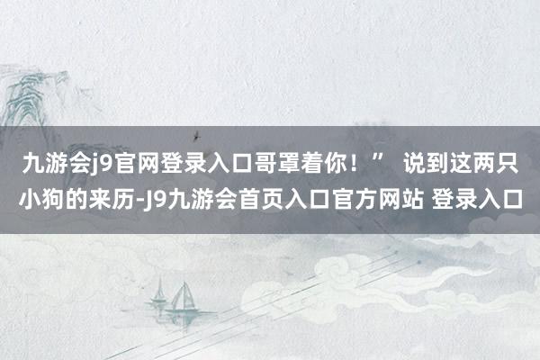 九游会j9官网登录入口哥罩着你！”  说到这两只小狗的来历-J9九游会首页入口官方网站 登录入口