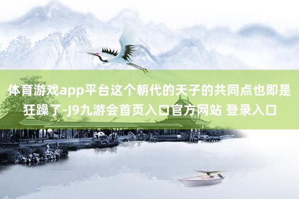 体育游戏app平台这个朝代的天子的共同点也即是狂躁了-J9九游会首页入口官方网站 登录入口