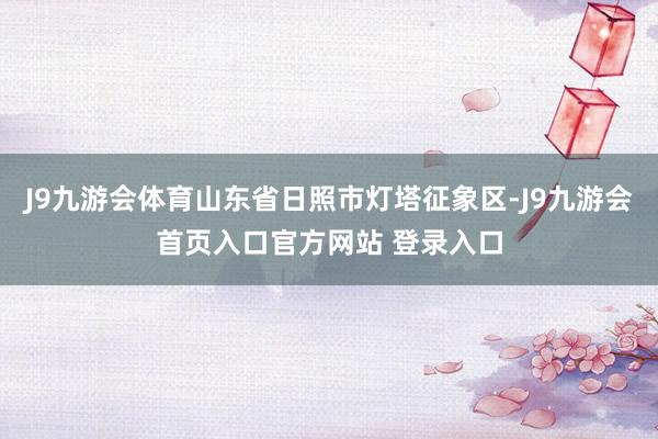 J9九游会体育山东省日照市灯塔征象区-J9九游会首页入口官方网站 登录入口